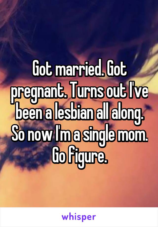 Got married. Got pregnant. Turns out I've been a lesbian all along. So now I'm a single mom. Go figure.