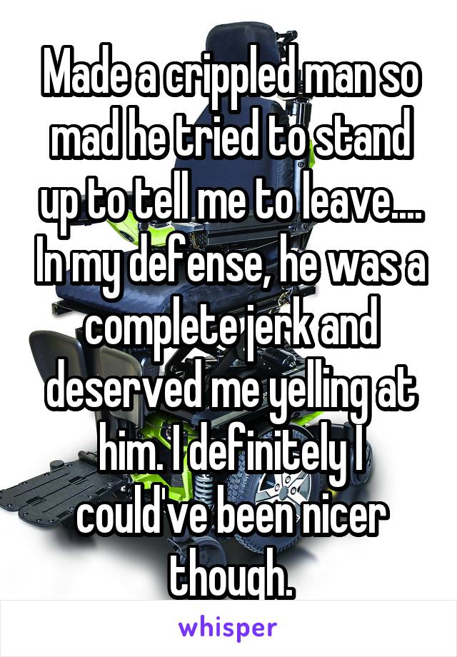 Made a crippled man so mad he tried to stand up to tell me to leave.... In my defense, he was a complete jerk and deserved me yelling at him. I definitely I could've been nicer though.