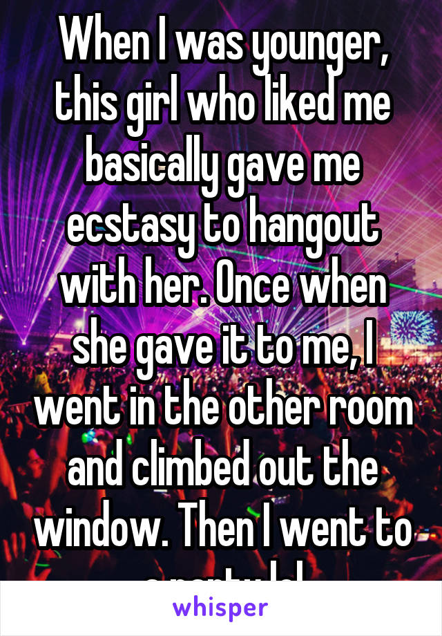 When I was younger, this girl who liked me basically gave me ecstasy to hangout with her. Once when she gave it to me, I went in the other room and climbed out the window. Then I went to a party lol