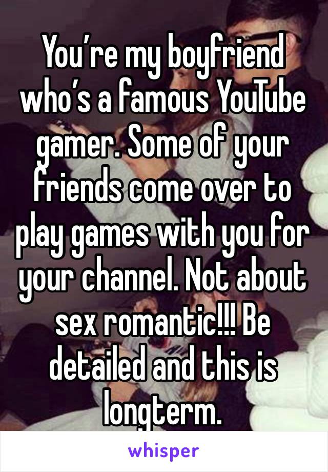 You’re my boyfriend who’s a famous YouTube gamer. Some of your friends come over to play games with you for your channel. Not about sex romantic!!! Be detailed and this is longterm.