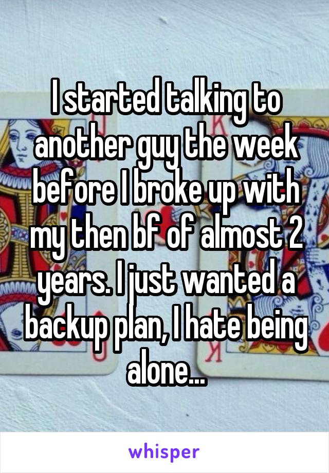 I started talking to another guy the week before I broke up with my then bf of almost 2 years. I just wanted a backup plan, I hate being alone...