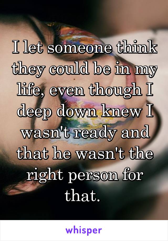 I let someone think they could be in my life, even though I deep down knew I wasn't ready and that he wasn't the right person for that. 