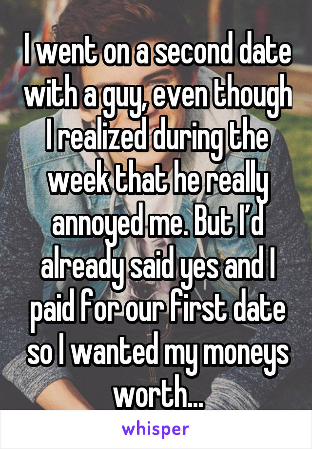 I went on a second date with a guy, even though I realized during the week that he really annoyed me. But I’d already said yes and I paid for our first date so I wanted my moneys worth...