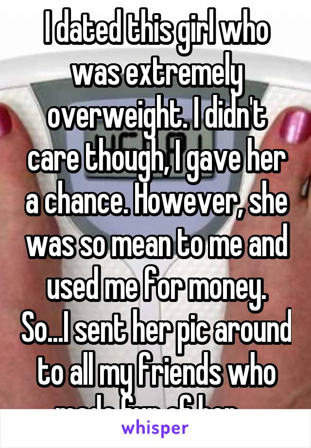 I dated this girl who was extremely overweight. I didn't care though, I gave her a chance. However, she was so mean to me and used me for money. So...I sent her pic around to all my friends who made fun of her....