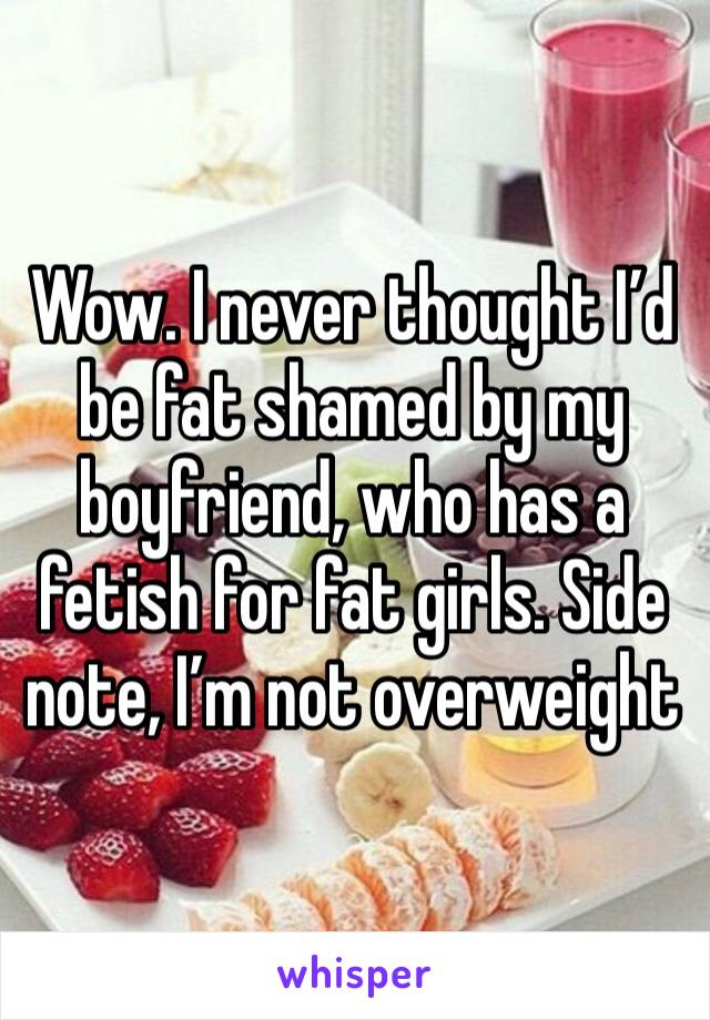 Wow. I never thought I’d be fat shamed by my boyfriend, who has a fetish for fat girls. Side note, I’m not overweight 