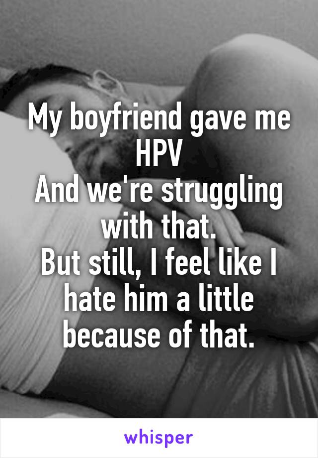 My boyfriend gave me HPV
And we're struggling with that.
But still, I feel like I hate him a little because of that.