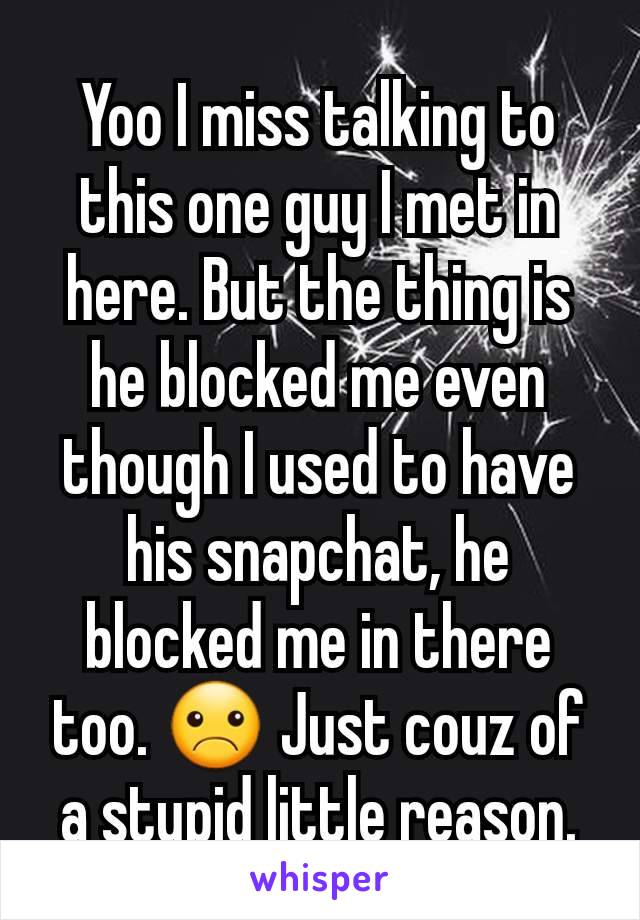 Yoo I miss talking to this one guy I met in here. But the thing is he blocked me even though I used to have his snapchat, he blocked me in there too. ☹ Just couz of a stupid little reason.