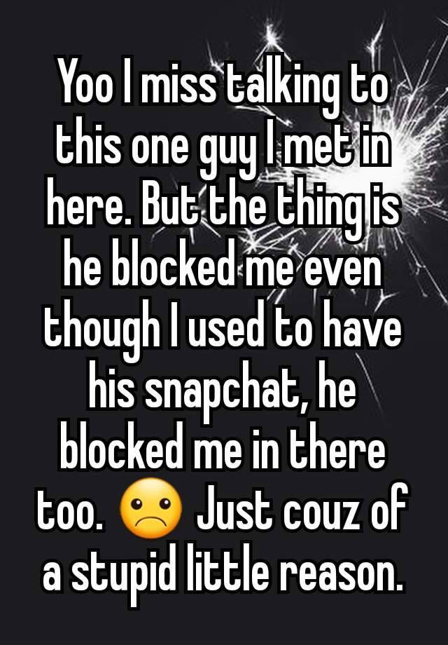 Yoo I miss talking to this one guy I met in here. But the thing is he blocked me even though I used to have his snapchat, he blocked me in there too. ☹ Just couz of a stupid little reason.