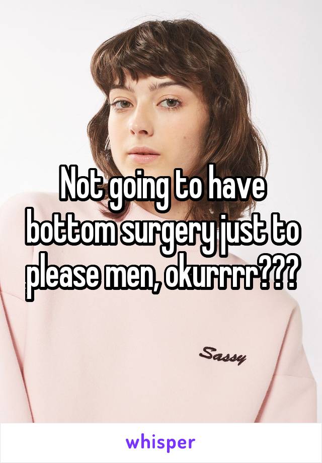 Not going to have bottom surgery just to please men, okurrrr???