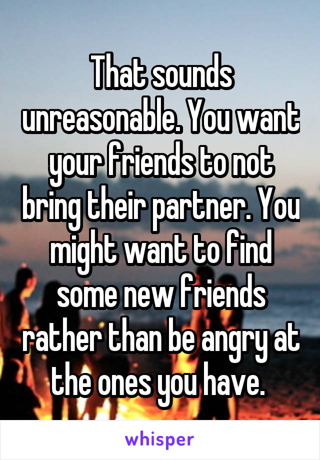 That sounds unreasonable. You want your friends to not bring their partner. You might want to find some new friends rather than be angry at the ones you have. 