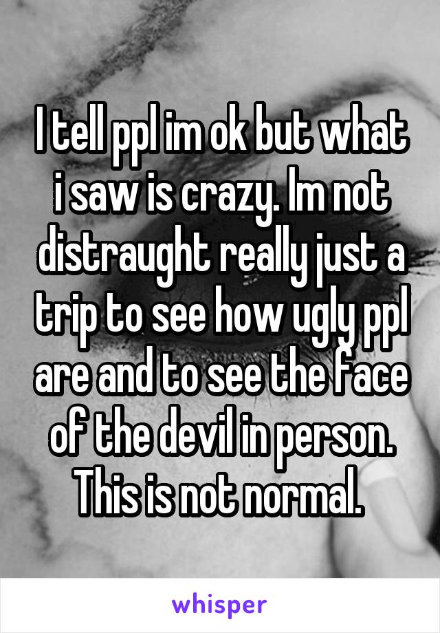 I tell ppl im ok but what i saw is crazy. Im not distraught really just a trip to see how ugly ppl are and to see the face of the devil in person. This is not normal. 