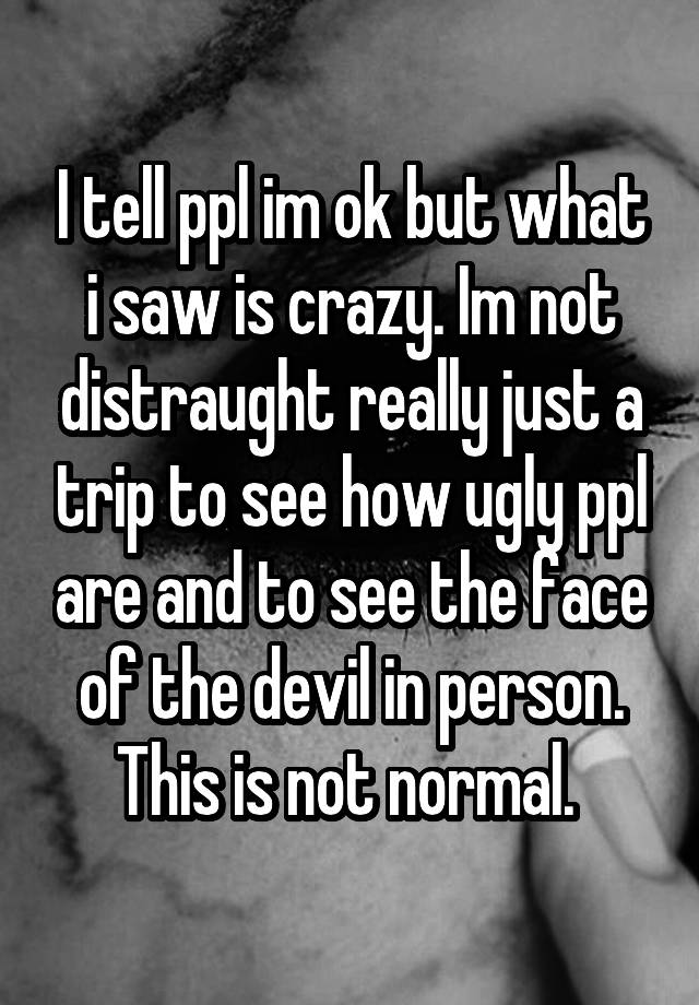 I tell ppl im ok but what i saw is crazy. Im not distraught really just a trip to see how ugly ppl are and to see the face of the devil in person. This is not normal. 