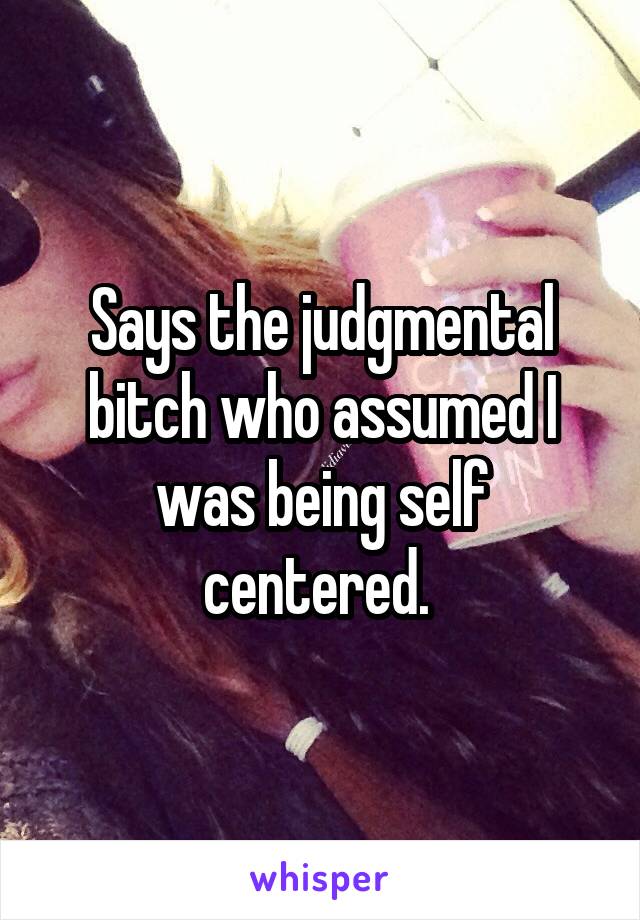 Says the judgmental bitch who assumed I was being self centered. 