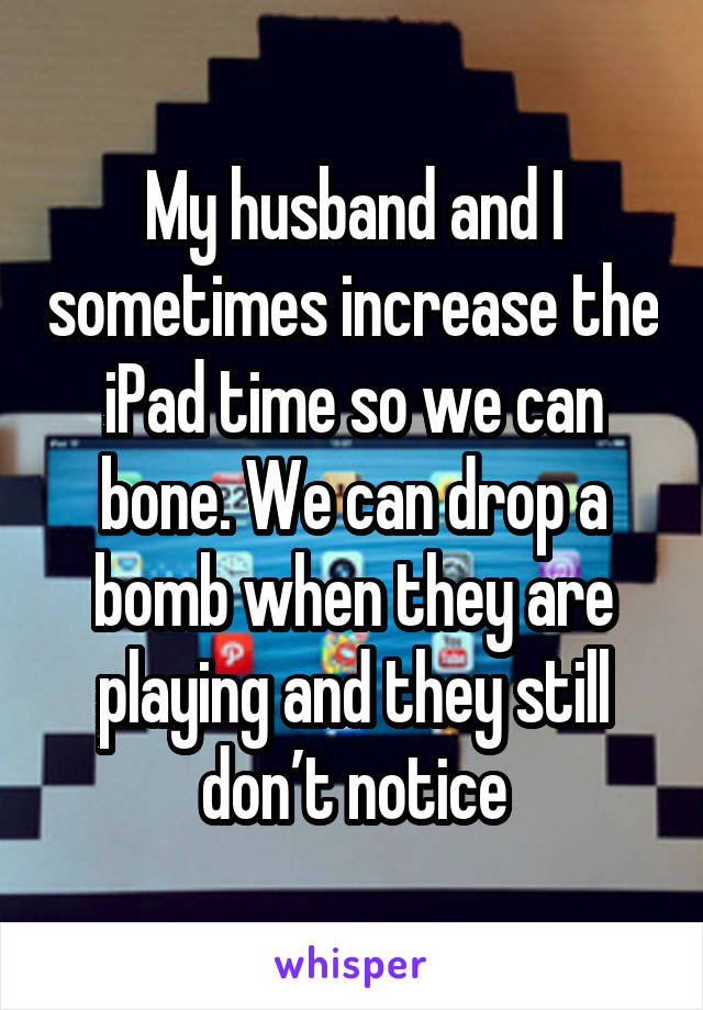 My husband and I sometimes increase the iPad time so we can bone. We can drop a bomb when they are playing and they still don’t notice