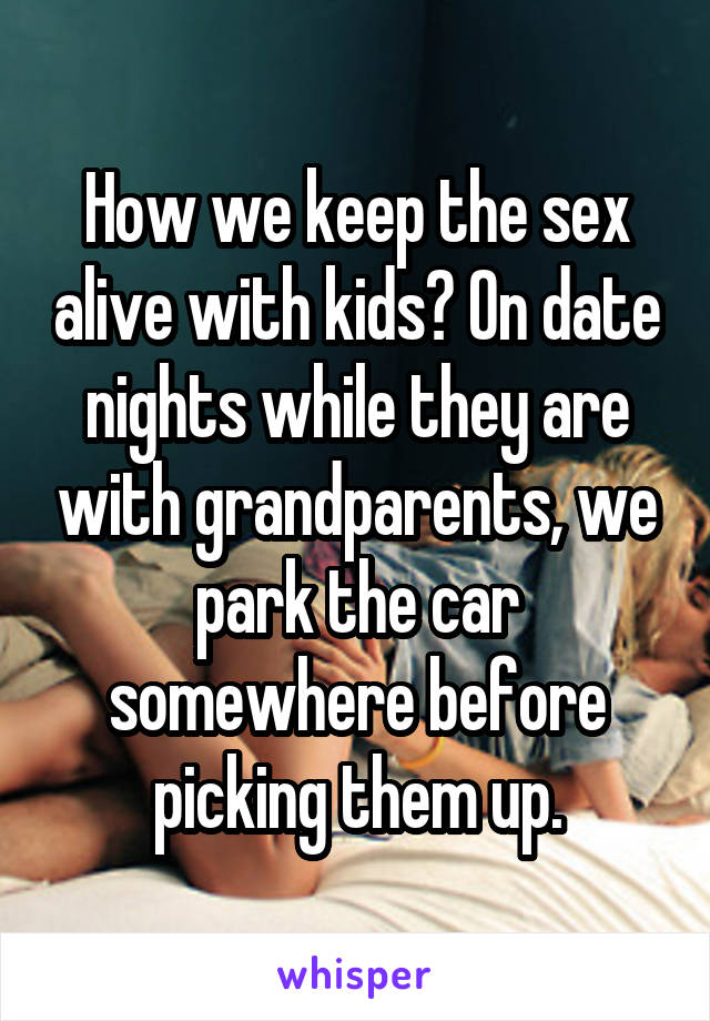 How we keep the sex alive with kids? On date nights while they are with grandparents, we park the car somewhere before picking them up.