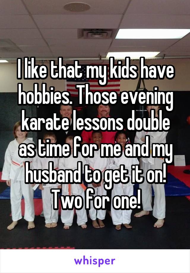 I like that my kids have hobbies. Those evening karate lessons double as time for me and my husband to get it on! Two for one!