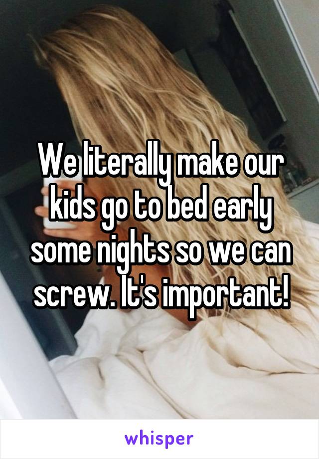 We literally make our kids go to bed early some nights so we can screw. It's important!