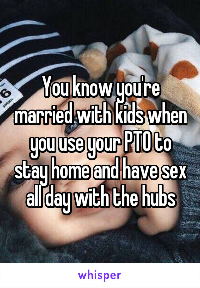 You know you're married with kids when you use your PTO to stay home and have sex all day with the hubs