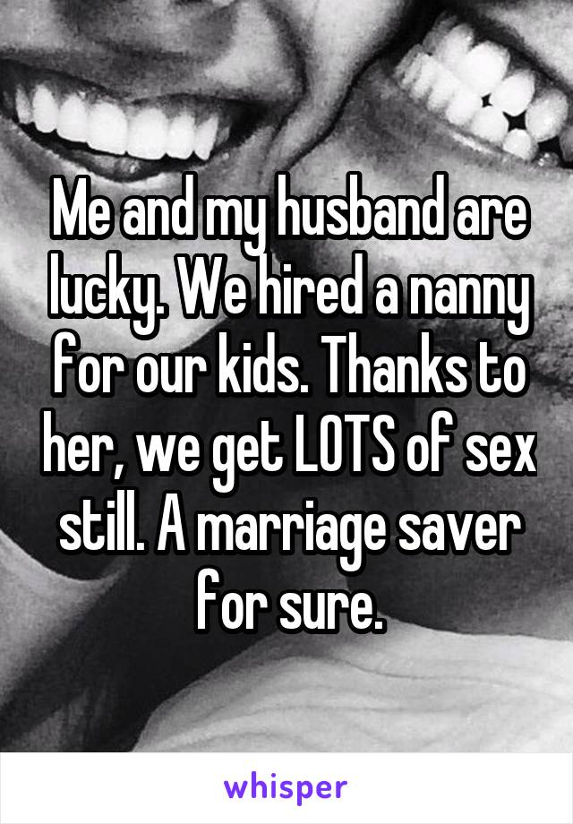 Me and my husband are lucky. We hired a nanny for our kids. Thanks to her, we get LOTS of sex still. A marriage saver for sure.