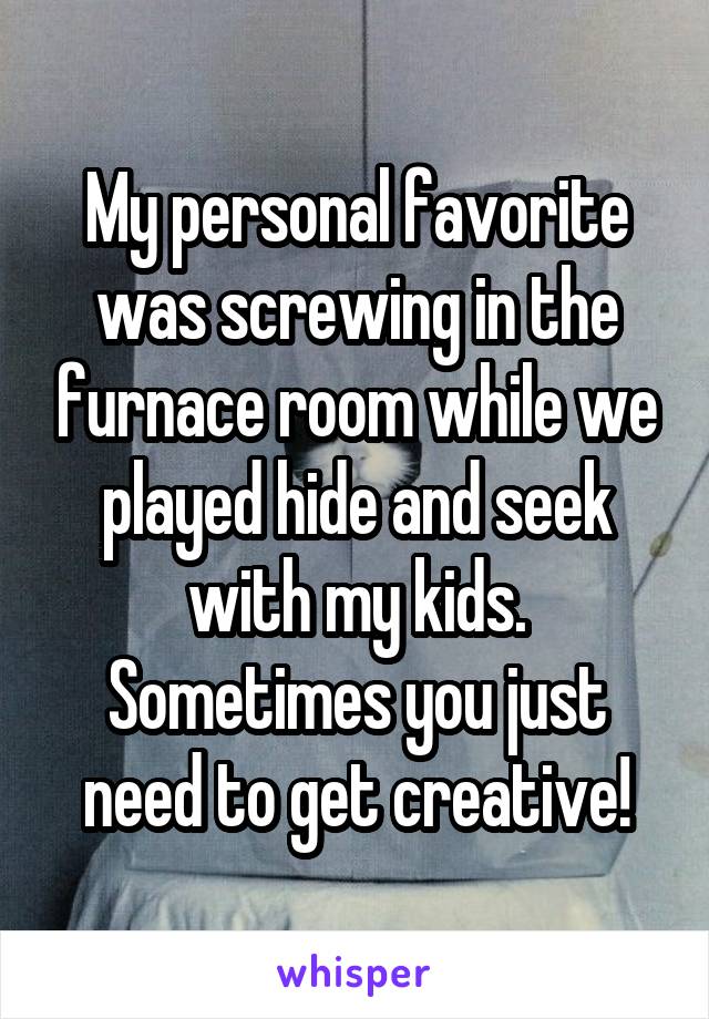 My personal favorite was screwing in the furnace room while we played hide and seek with my kids. Sometimes you just need to get creative!