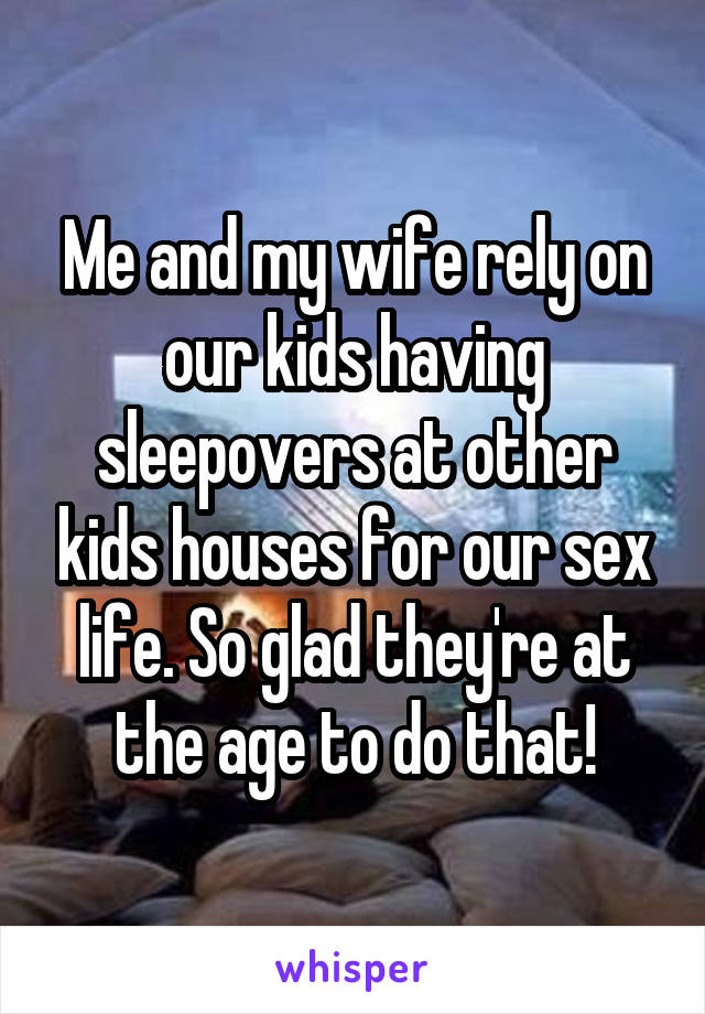 Me and my wife rely on our kids having sleepovers at other kids houses for our sex life. So glad they're at the age to do that!