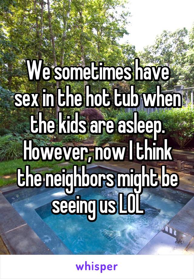 We sometimes have sex in the hot tub when the kids are asleep. However, now I think the neighbors might be seeing us LOL