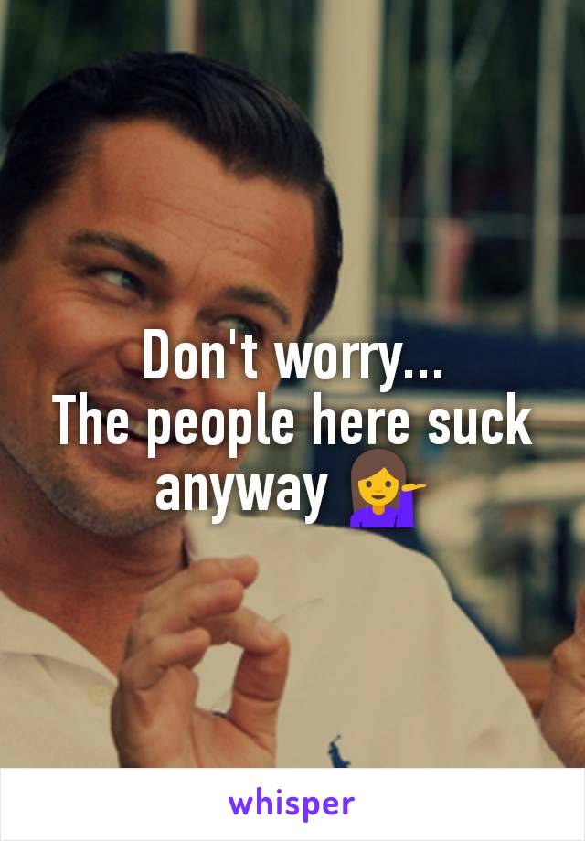 Don't worry...
The people here suck anyway 💁