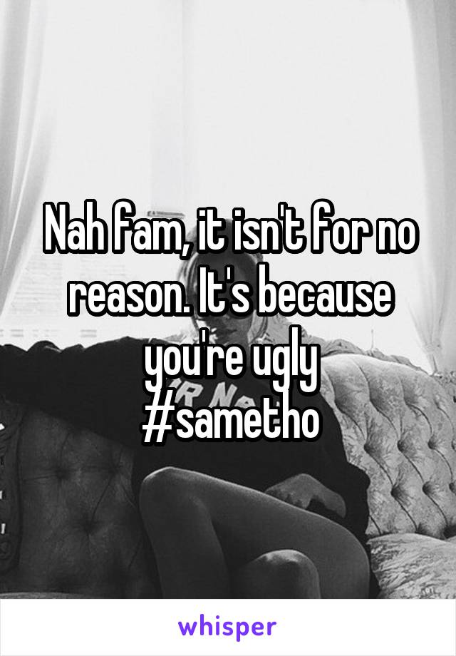 Nah fam, it isn't for no reason. It's because you're ugly
#sametho