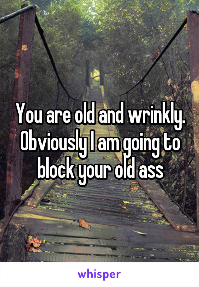 You are old and wrinkly. Obviously I am going to block your old ass