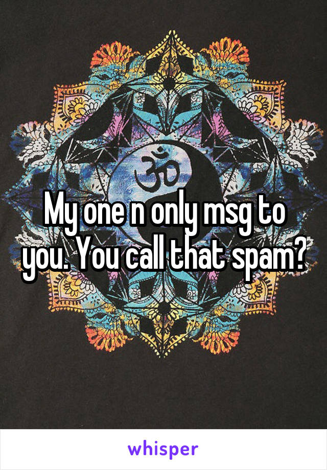 My one n only msg to you. You call that spam?