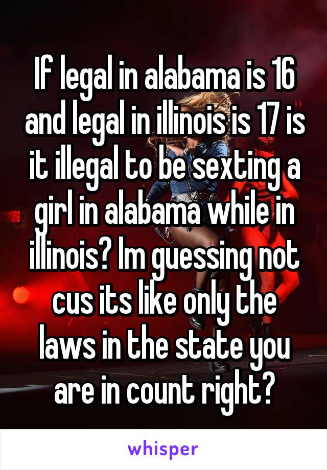 If legal in alabama is 16 and legal in illinois is 17 is it illegal to be sexting a girl in alabama while in illinois? Im guessing not cus its like only the laws in the state you are in count right?