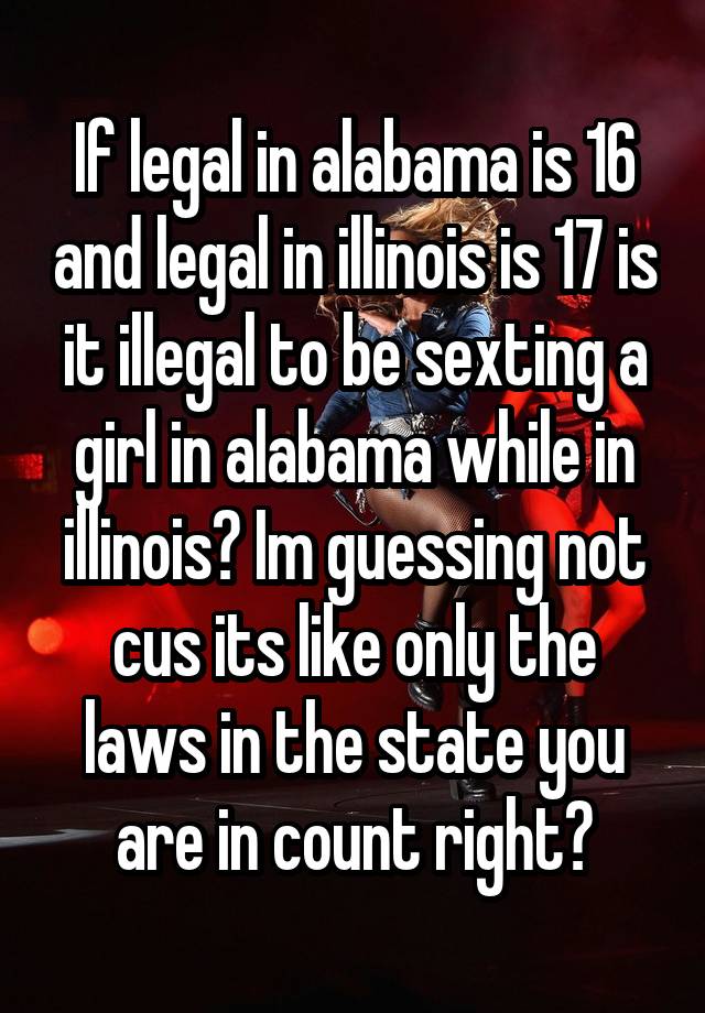 If legal in alabama is 16 and legal in illinois is 17 is it illegal to be sexting a girl in alabama while in illinois? Im guessing not cus its like only the laws in the state you are in count right?