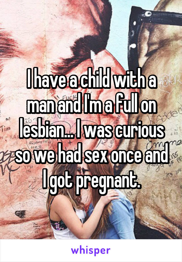 I have a child with a man and I'm a full on lesbian... I was curious so we had sex once and I got pregnant.