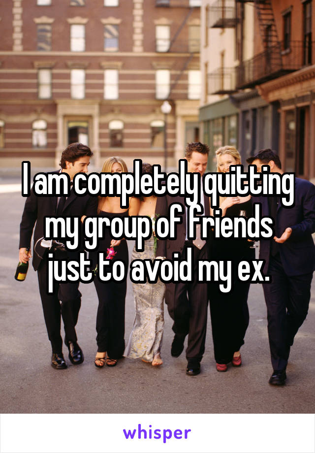 I am completely quitting my group of friends just to avoid my ex.