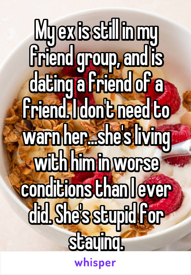 My ex is still in my friend group, and is dating a friend of a friend. I don't need to warn her...she's living with him in worse conditions than I ever did. She's stupid for staying.