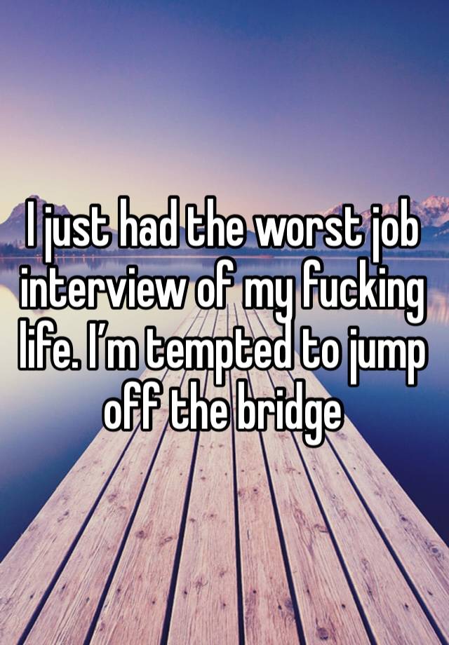 I just had the worst job interview of my fucking life. I’m tempted to jump off the bridge