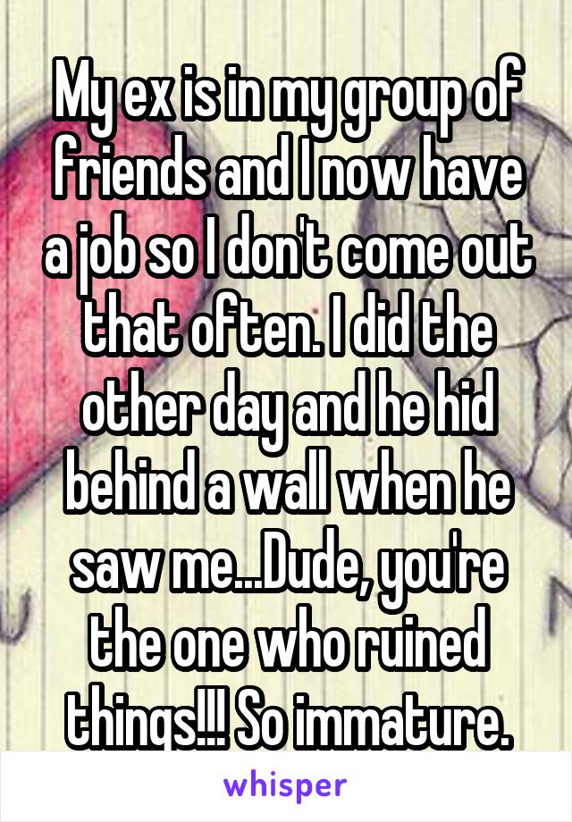 My ex is in my group of friends and I now have a job so I don't come out that often. I did the other day and he hid behind a wall when he saw me...Dude, you're the one who ruined things!!! So immature.