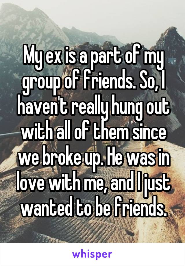 My ex is a part of my group of friends. So, I haven't really hung out with all of them since we broke up. He was in love with me, and I just wanted to be friends.