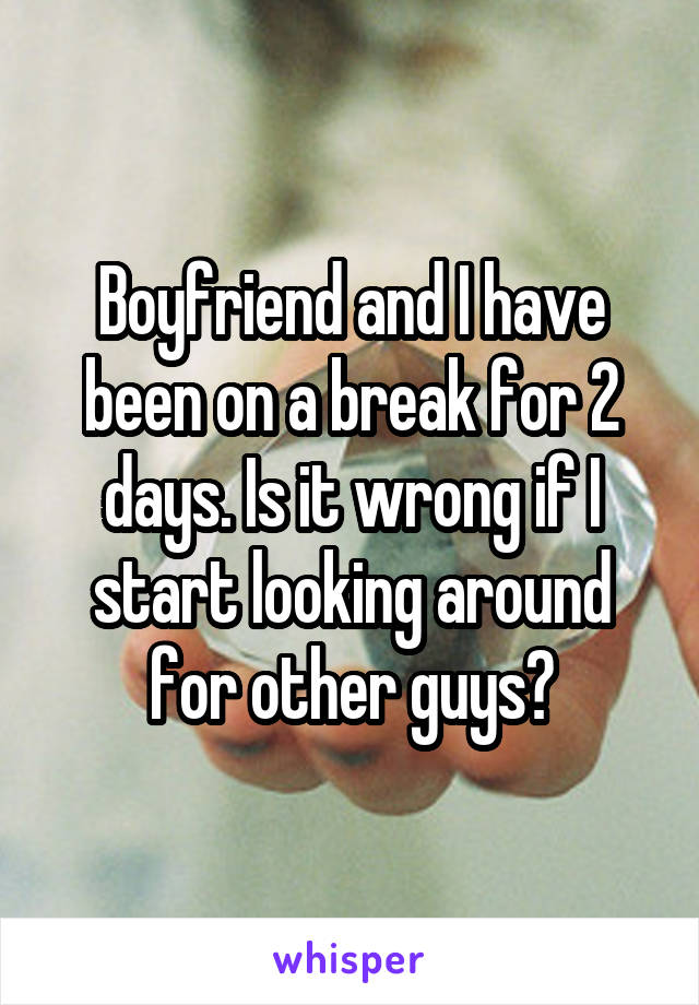 Boyfriend and I have been on a break for 2 days. Is it wrong if I start looking around for other guys?