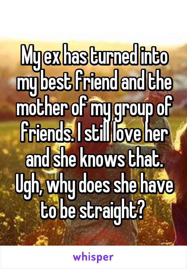 My ex has turned into my best friend and the mother of my group of friends. I still love her and she knows that. Ugh, why does she have to be straight? 