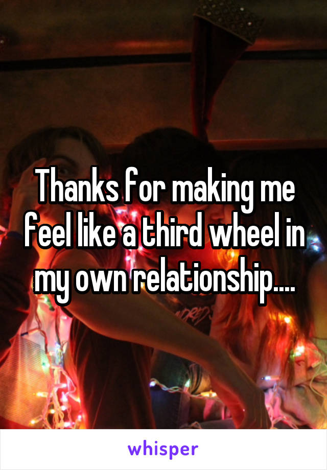 Thanks for making me feel like a third wheel in my own relationship....