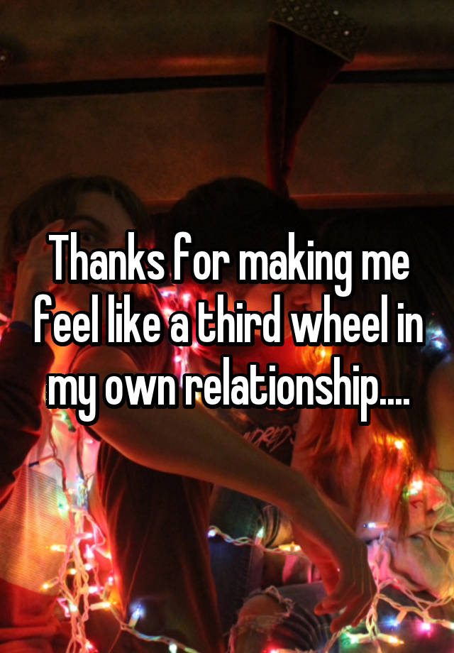 Thanks for making me feel like a third wheel in my own relationship....