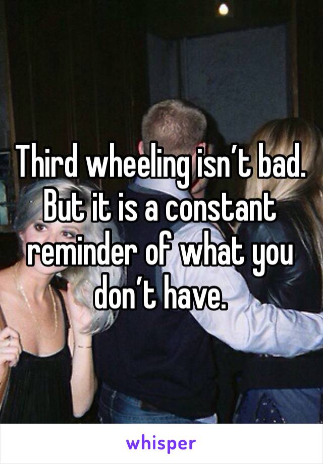 Third wheeling isn’t bad. But it is a constant reminder of what you don’t have. 