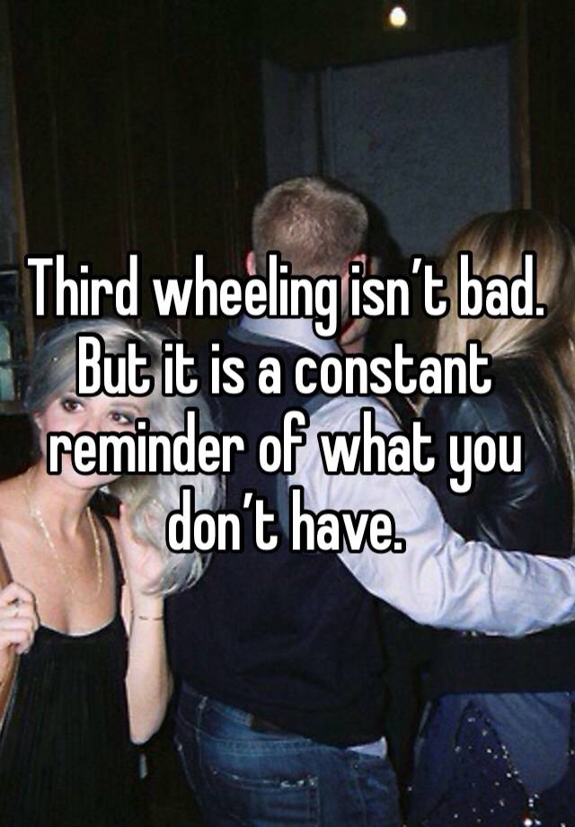 Third wheeling isn’t bad. But it is a constant reminder of what you don’t have. 