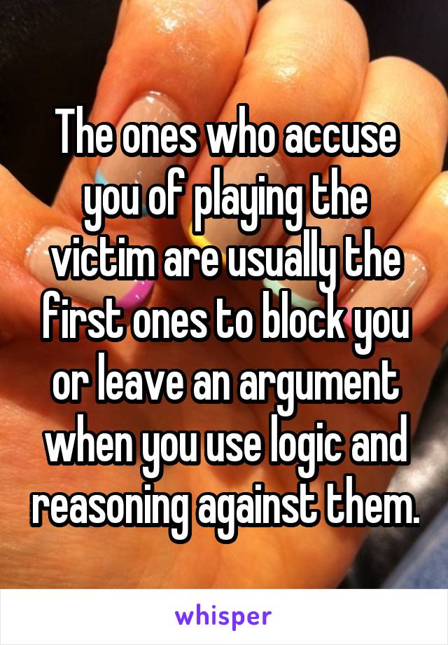 The ones who accuse you of playing the victim are usually the first ones to block you or leave an argument when you use logic and reasoning against them.