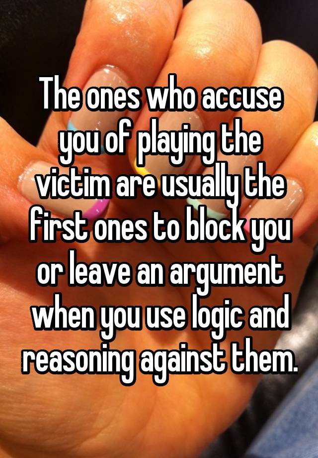 The ones who accuse you of playing the victim are usually the first ones to block you or leave an argument when you use logic and reasoning against them.