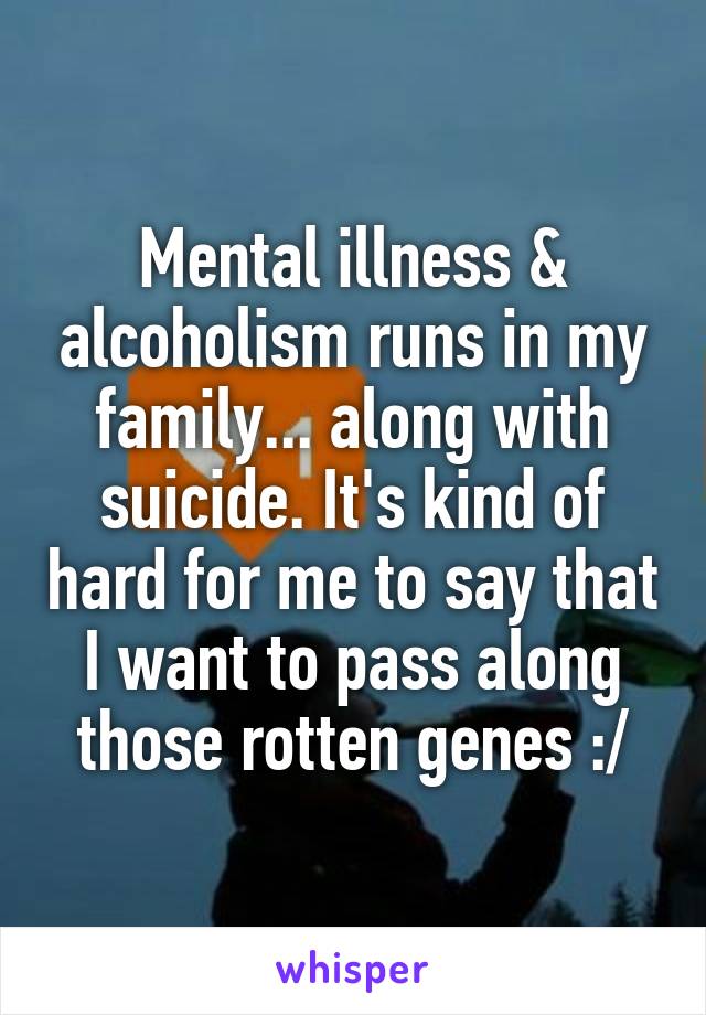 Mental illness & alcoholism runs in my family... along with suicide. It's kind of hard for me to say that I want to pass along those rotten genes :/