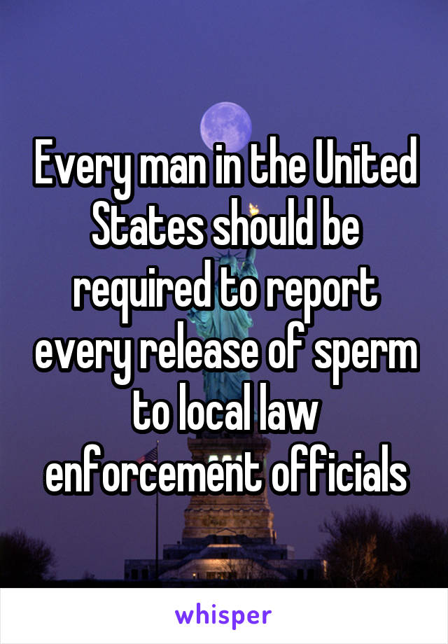 Every man in the United States should be required to report every release of sperm to local law enforcement officials