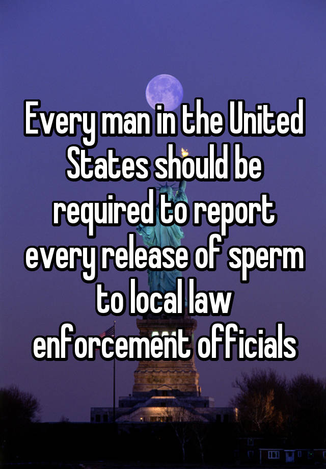 Every man in the United States should be required to report every release of sperm to local law enforcement officials