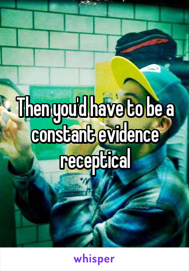 Then you'd have to be a constant evidence receptical